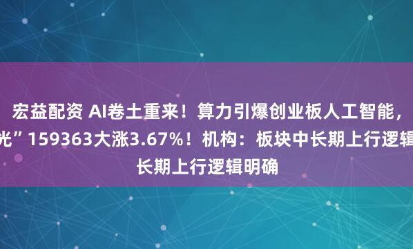 宏益配资 AI卷土重来！算力引爆创业板人工智能，高“光”159363大涨3.67%！机构：板块中长期上行逻辑明确