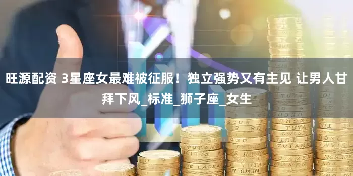 旺源配资 3星座女最难被征服！独立强势又有主见 让男人甘拜下风_标准_狮子座_女生