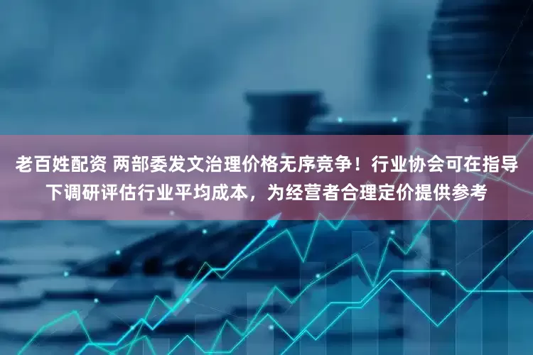 老百姓配资 两部委发文治理价格无序竞争！行业协会可在指导下调研评估行业平均成本，为经营者合理定价提供参考