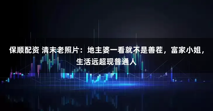保顺配资 清末老照片：地主婆一看就不是善茬，富家小姐，生活远超现普通人