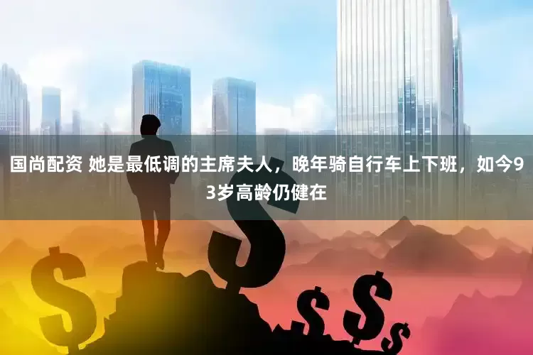 国尚配资 她是最低调的主席夫人，晚年骑自行车上下班，如今93岁高龄仍健在