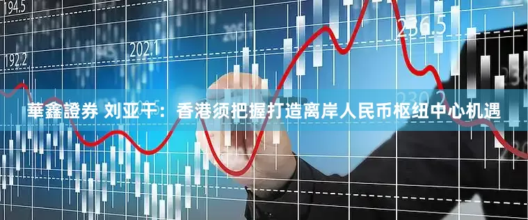華鑫證券 刘亚干：香港须把握打造离岸人民币枢纽中心机遇