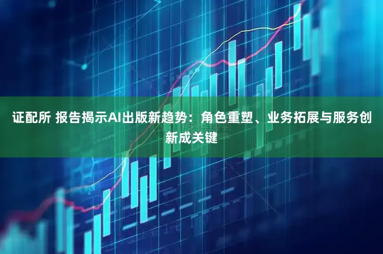 证配所 报告揭示AI出版新趋势：角色重塑、业务拓展与服务创新成关键