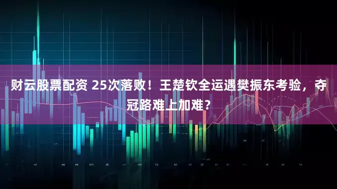 财云股票配资 25次落败！王楚钦全运遇樊振东考验，夺冠路难上加难？