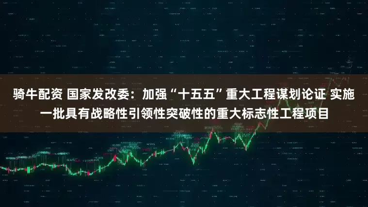 骑牛配资 国家发改委：加强“十五五”重大工程谋划论证 实施一批具有战略性引领性突破性的重大标志性工程项目