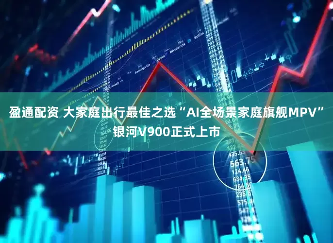 盈通配资 大家庭出行最佳之选“AI全场景家庭旗舰MPV”银河V900正式上市