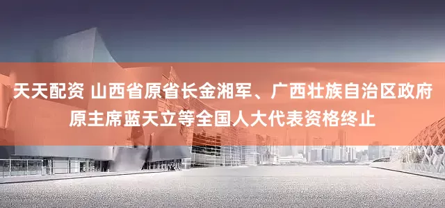 天天配资 山西省原省长金湘军、广西壮族自治区政府原主席蓝天立等全国人大代表资格终止